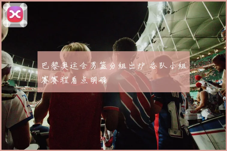 巴黎奥运会男篮分组出炉 各队小组赛赛程看点明确