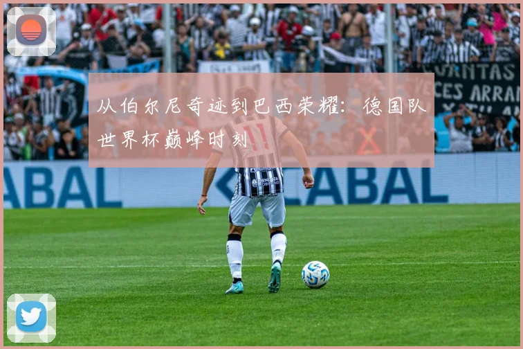 从伯尔尼奇迹到巴西荣耀：德国队世界杯巅峰时刻