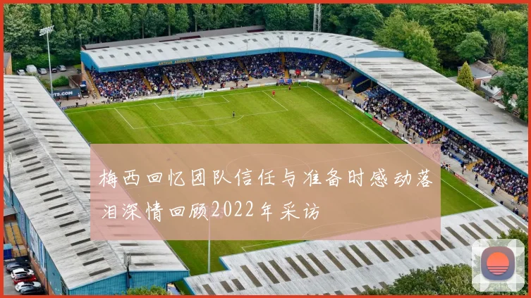 梅西回忆团队信任与准备时感动落泪深情回顾2022年采访