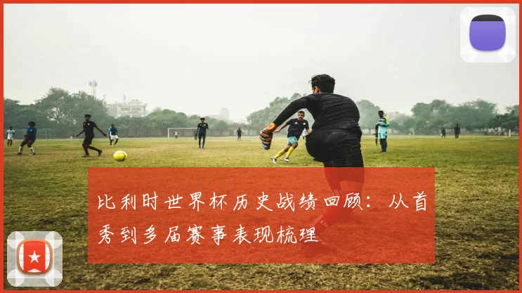 比利时世界杯历史战绩回顾：从首秀到多届赛事表现梳理